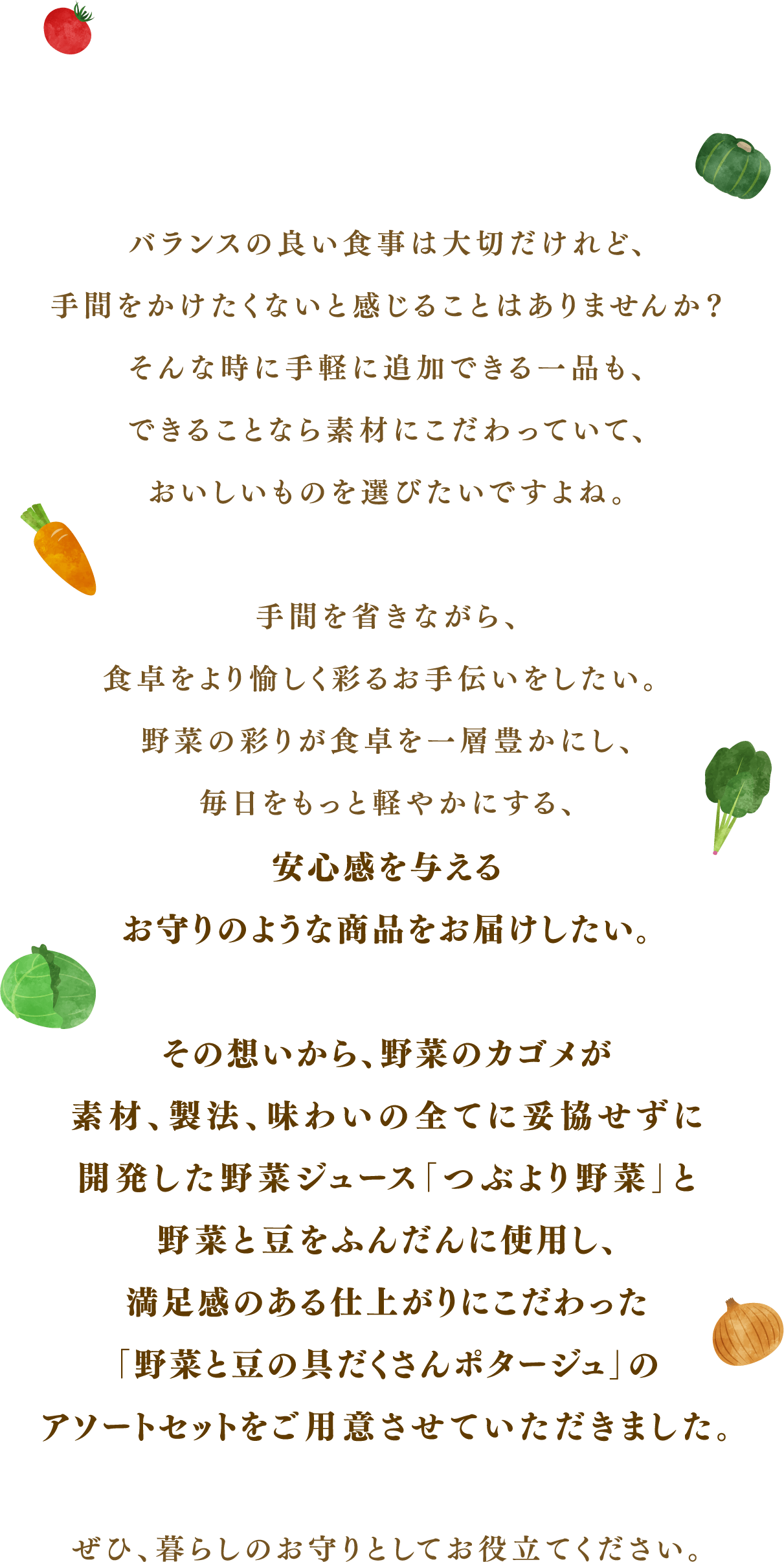 バランスの良い食事は大切だけれど、手間をかけたくないと感じることはありませんか？そんな時に手軽に追加できる一品も、できることなら素材にこだわっていて、おいしいものを選びたいですよね。手間を省きながら、食卓をより愉しく彩るお手伝いをしたい。野菜の彩りが食卓を一層豊かにし、毎日をもっと軽やかにする、安心感を与えるお守りのような商品をお届けしたい。その想いから、野菜のカゴメが素材、製法、味わいの全てに妥協せずに開発した野菜ジュース「つぶより野菜」と野菜と豆をふんだんに使用し、満足感のある仕上がりにこだわった「野菜と豆の具だくさんポタージュ」のアソートセットをご用意させていただきました。ぜひ、暮らしのお守りとしてお役立てください。