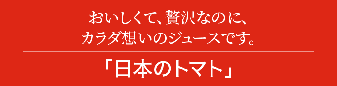 おいしくて、贅沢なのに、カラダ想いのジュースです。｢日本のトマト｣