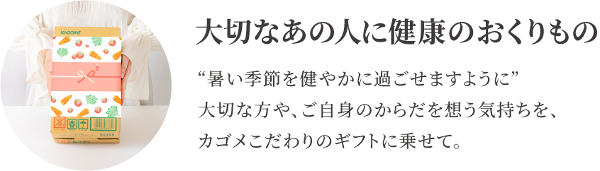 6/30（月）まで早割価格で受付中！通常価格から648円大切なあの人に健康のおくりもの　“暑い季節を健やかに過ごせますように”大切な方や、ご自身のからだを想う気持ちを、カゴメこだわりのギフトに乗せて。引き