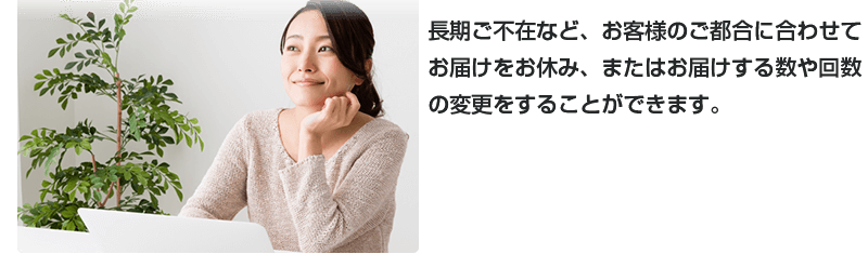 長期ご不在など、お客様のご都合に合わせてお届けをお休み、またはお届けする数や回数の変更をすることができます。