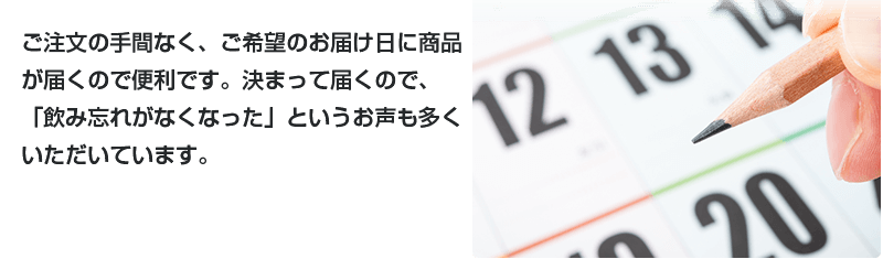ご注文の手間なく、ご希望のお届け日に商品が届くので便利です。決まって届くので、「飲み忘れがなくなった」というお声も多くいただいています。