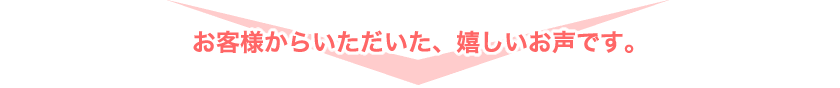 お客様からいただいた、嬉しいお声です。