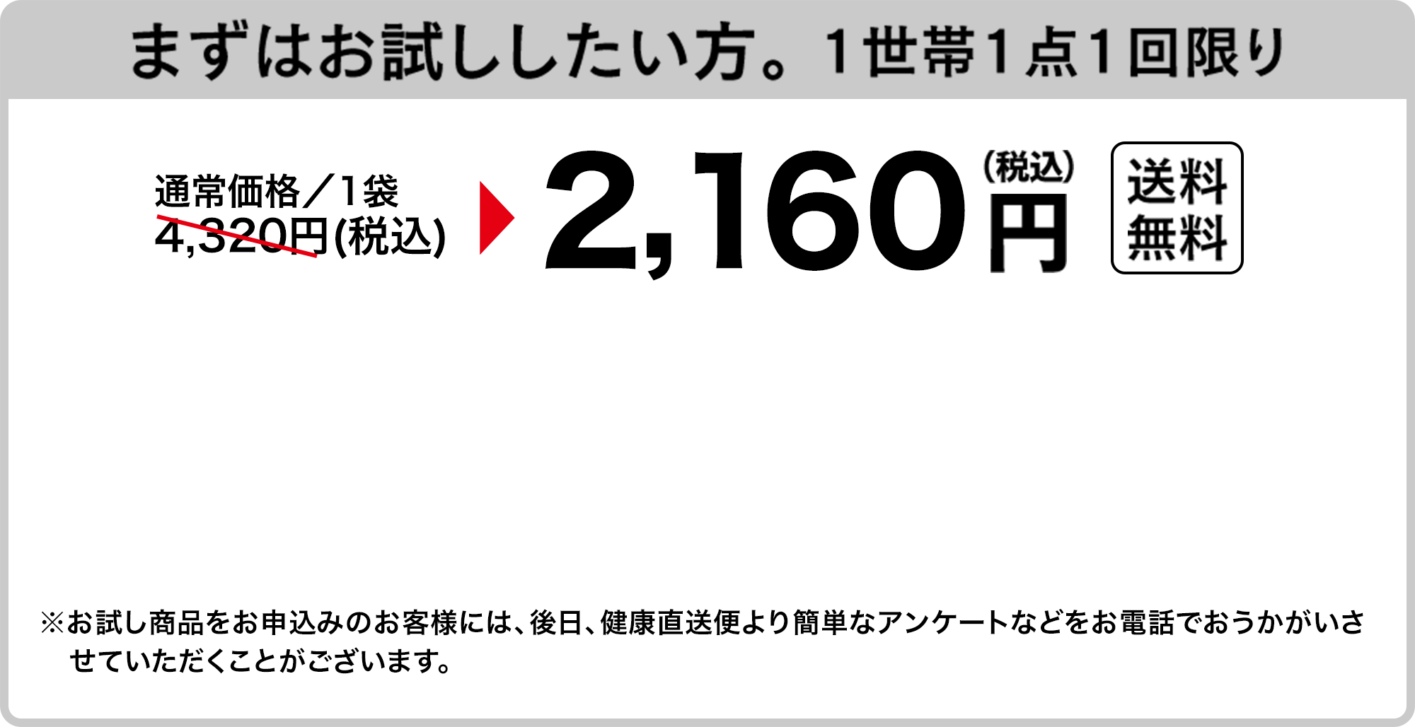 まずはお試ししたい方。 1世帯1点1回限り　通常価格／1袋4,320円(税込)が2,160円（税込）送料無料　※お試し商品をお申込みのお客様には、後日、健康直送便より簡単なアンケートなどをお電話でおうかがいさせていただくことがございます。