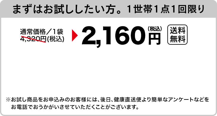 まずはお試ししたい方。 1世帯1点1回限り　通常価格／1袋4,320円(税込)が2,160円（税込）送料無料　※お試し商品をお申込みのお客様には、後日、健康直送便より簡単なアンケートなどをお電話でおうかがいさせていただくことがございます。