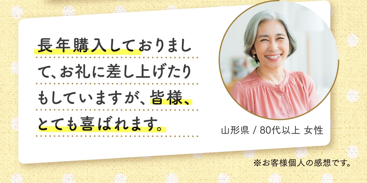 長年購入しておりまして、お礼に差し上げたりもしていますが、皆様、とても喜ばれます。 山形県 / 80代以上 女性 ※お客様個人の感想です。
