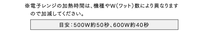 ※電子レンジの加熱時間は、機種やW（ワット）数により異なります　ので加減してください。