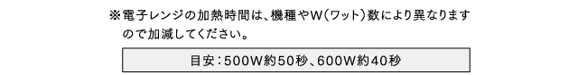 ※電子レンジの加熱時間は、機種やW（ワット）数により異なります　ので加減してください。
