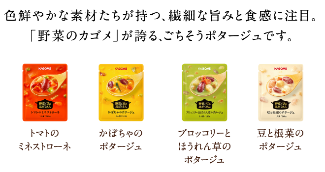 色鮮やかな素材たちが持つ、繊細な旨みと食感に注目。「野菜のカゴメ」が誇る、ごちそうポタージュです。