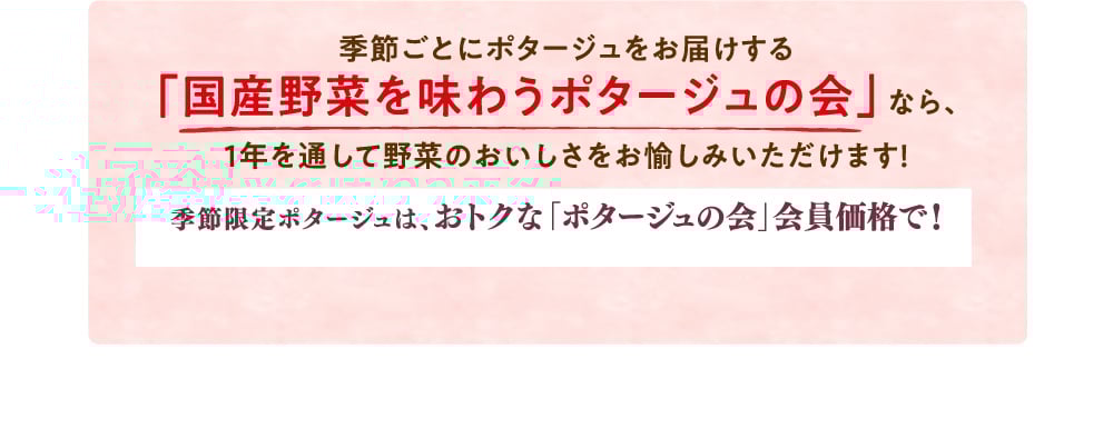 季節ごとにポタージュをお届けする「国産野菜を味わうポタージュの会」なら、1年を通して野菜のおいしさをお愉しみいただけます！ 季節限定ポタージュは、おトクな「ポタージュの会」会員価格で！