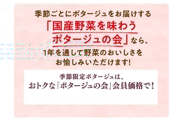 季節ごとにポタージュをお届けする「国産野菜を味わうポタージュの会」なら、1年を通して野菜のおいしさをお愉しみいただけます！ 季節限定ポタージュは、おトクな「ポタージュの会」会員価格で！