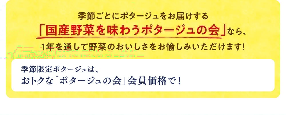 季節ごとにポタージュをお届けする「国産野菜を味わうポタージュの会」なら、1年を通して野菜のおいしさをお愉しみいただけます！ 季節限定ポタージュは、おトクな「ポタージュの会」会員価格で！