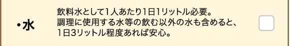 ・水 飲料水として1人あたり1日1リットル必要。調理に使用する水等の飲む以外の水も含めると、1日3リットル程度あれば安心。
