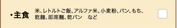 ・主食 米、レトルトご飯、アルファ米、小麦粉、パン、もち、乾麺、即席麺、乾パン　など