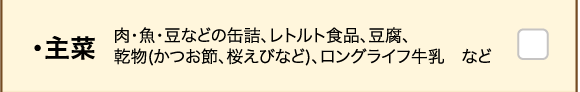 ・主菜 肉・魚・豆などの缶詰、レトルト食品、豆腐、乾物(かつお節、桜えびなど)、ロングライフ牛乳　など