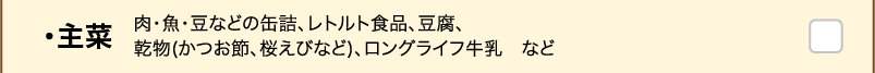 ・主菜 肉・魚・豆などの缶詰、レトルト食品、豆腐、乾物(かつお節、桜えびなど)、ロングライフ牛乳　など