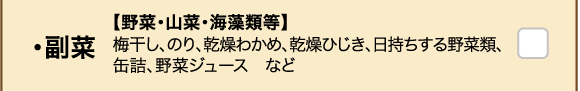 ・副菜 【野菜・山菜・海藻類等】梅干し、のり、乾燥わかめ、乾燥ひじき、日持ちする野菜類、缶詰、野菜ジュース　など