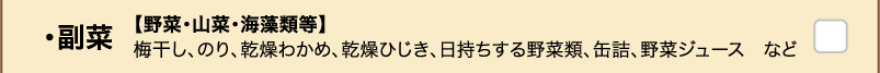 ・副菜 【野菜・山菜・海藻類等】梅干し、のり、乾燥わかめ、乾燥ひじき、日持ちする野菜類、缶詰、野菜ジュース　など