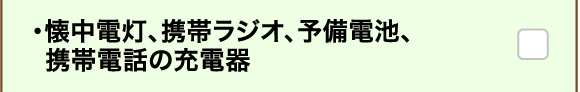 ・懐中電灯、携帯ラジオ、予備電池、携帯電話の充電器