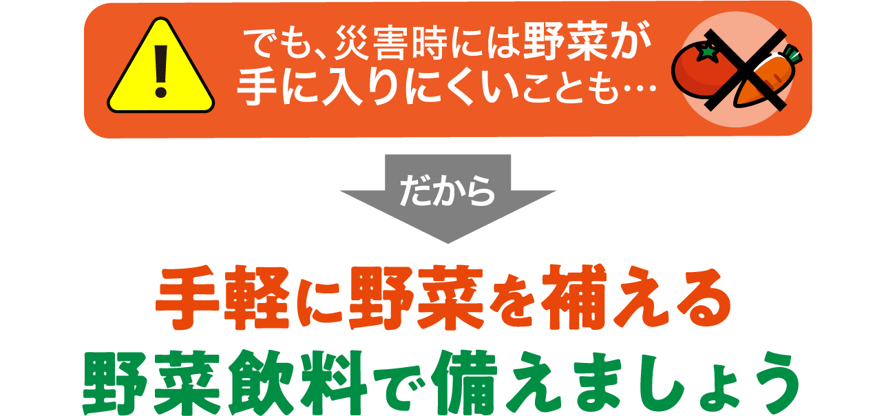 でも、災害時には野菜が手に入りにくいことも…だから手軽に野菜を補える野菜飲料で備えましょう