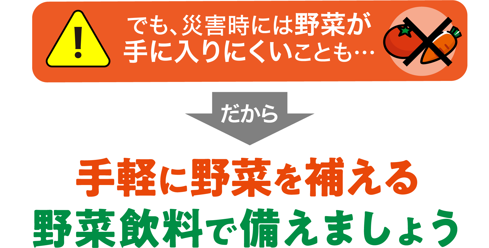 でも、災害時には野菜が手に入りにくいことも…だから手軽に野菜を補える野菜飲料で備えましょう
