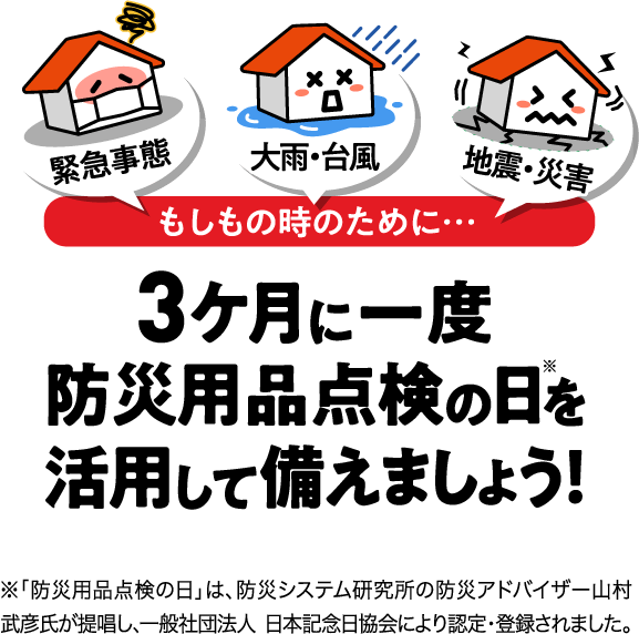 緊急事態 大雨・台風  地震・災害 もしもの時のために… 3ケ月に一度防災用品点検の日※を活用して備えましょう！ ※「防災用品点検の日」は、防災システム研究所の防災アドバイザー山村武彦氏が提唱し、一般社団法人 日本記念日協会により認定・登録されました。