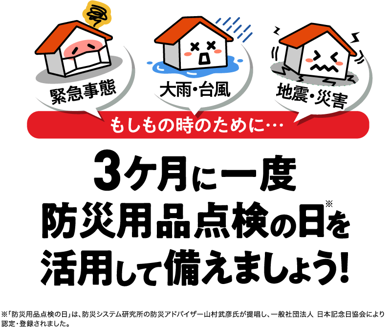 緊急事態 大雨・台風  地震・災害 もしもの時のために… 3ケ月に一度防災用品点検の日※を活用して備えましょう！ ※「防災用品点検の日」は、防災システム研究所の防災アドバイザー山村武彦氏が提唱し、一般社団法人 日本記念日協会により認定・登録されました。