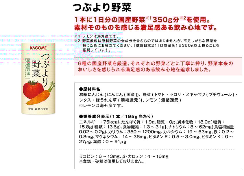 つぶより野菜1本に1日分の国産野菜※1350g分※2を使用。素材そのものを感じる満足感ある飲み心地です。※1レモンは海外産です。※2野菜飲料は原料野菜の全成分を含むものではありませんが、不足しがちな野菜を補うためにお役立てください。「健康日本21」は野菜を1日350g以上摂ることを推奨しています。6種の国産野菜を厳選。それぞれの野菜ごとに丁寧に搾り、野菜本来のおいしさを感じられる満足感のある飲み心地を追求しました。●原材料名濃縮にんじん(にんじん(国産))、野菜(トマト・セロリ・メキャベツ(プチヴェール)・レタス・ほうれん草(濃縮還元))、レモン(濃縮還元)※レモンは海外産です。●栄養成分表示（1本／195g当たり）エネルギー：75kcal、たんぱく質：1.9g、脂質：0g、炭水化物：18.0g[糖質：15.8g(糖類：13.6g)、食物繊維：1.3～3.1g]、ナトリウム：8～62mg(食塩相当量0.02～0.2g)、カリウム：350～1200mg、カルシウム：19～63mg、鉄：0.2～0.8mg、マグネシウム：14～36mg、ビタミンE：0.5～3.0mg、ビタミンK：0～27μg、葉酸：0～91μgリコピン：6～13mg、β-カロテン：4～16mg※食塩・砂糖は使用しておりません。