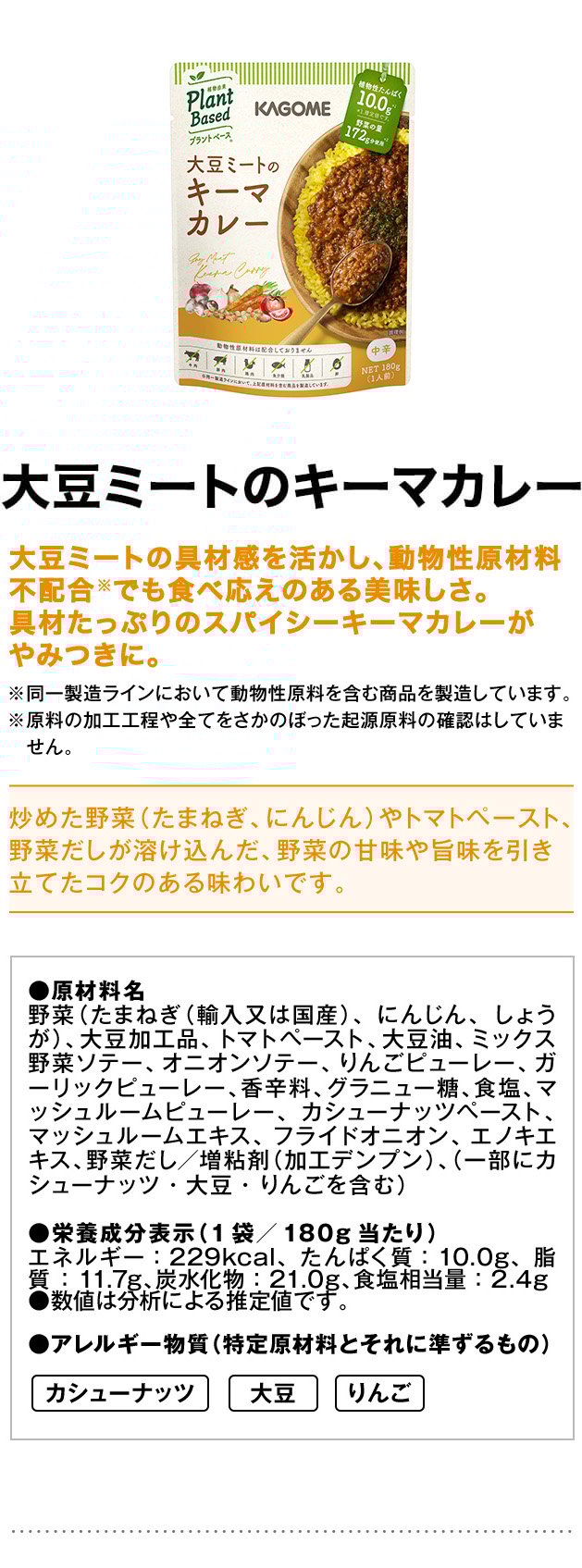 大豆ミートのキーマカレー大豆ミートの具材感を活かし、動物性原材料不配合※でも食べ応えのある美味しさ。具材たっぷりのスパイシーキーマカレーがやみつきに。※同一製造ラインにおいて動物性原料を含む商品を製造しています。※原料の加工工程や全てをさかのぼった起源原料の確認はしていません。炒めた野菜（たまねぎ、にんじん）やトマトペースト、野菜だしが溶け込んだ、野菜の甘味や旨味を引き立てたコクのある味わいです。●原材料名野菜（たまねぎ（輸入又は国産）、にんじん、しょうが）、大豆加工品、トマトペースト、大豆油、ミックス野菜ソテー、オニオンソテー、りんごピューレー、ガーリックピューレー、香辛料、グラニュー糖、食塩、マッシュルームピューレー、カシューナッツペースト、マッシュルームエキス、フライドオニオン、エノキエキス、野菜だし／増粘剤（加工デンプン）、（一部にカシューナッツ・大豆・りんごを含む）●栄養成分表示（1袋／180g当たり）エネルギー：229kcal、たんぱく質：10.0g、脂質：11.7g、炭水化物：21.0g、食塩相当量：2.4g●数値は分析による推定値です。●アレルギー物質（特定原材料とそれに準ずるもの）カシューナッツ大豆りんご