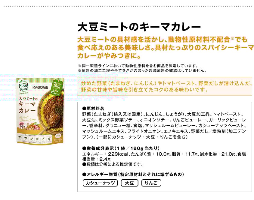 大豆ミートのキーマカレー大豆ミートの具材感を活かし、動物性原材料不配合※でも食べ応えのある美味しさ。具材たっぷりのスパイシーキーマカレーがやみつきに。※同一製造ラインにおいて動物性原料を含む商品を製造しています。※原料の加工工程や全てをさかのぼった起源原料の確認はしていません。炒めた野菜（たまねぎ、にんじん）やトマトペースト、野菜だしが溶け込んだ、野菜の甘味や旨味を引き立てたコクのある味わいです。●原材料名野菜（たまねぎ（輸入又は国産）、にんじん、しょうが）、大豆加工品、トマトペースト、大豆油、ミックス野菜ソテー、オニオンソテー、りんごピューレー、ガーリックピューレー、香辛料、グラニュー糖、食塩、マッシュルームピューレー、カシューナッツペースト、マッシュルームエキス、フライドオニオン、エノキエキス、野菜だし／増粘剤（加工デンプン）、（一部にカシューナッツ・大豆・りんごを含む）●栄養成分表示（1袋／180g当たり）エネルギー：229kcal、たんぱく質：10.0g、脂質：11.7g、炭水化物：21.0g、食塩相当量：2.4g●数値は分析による推定値です。●アレルギー物質（特定原材料とそれに準ずるもの）カシューナッツ大豆りんご