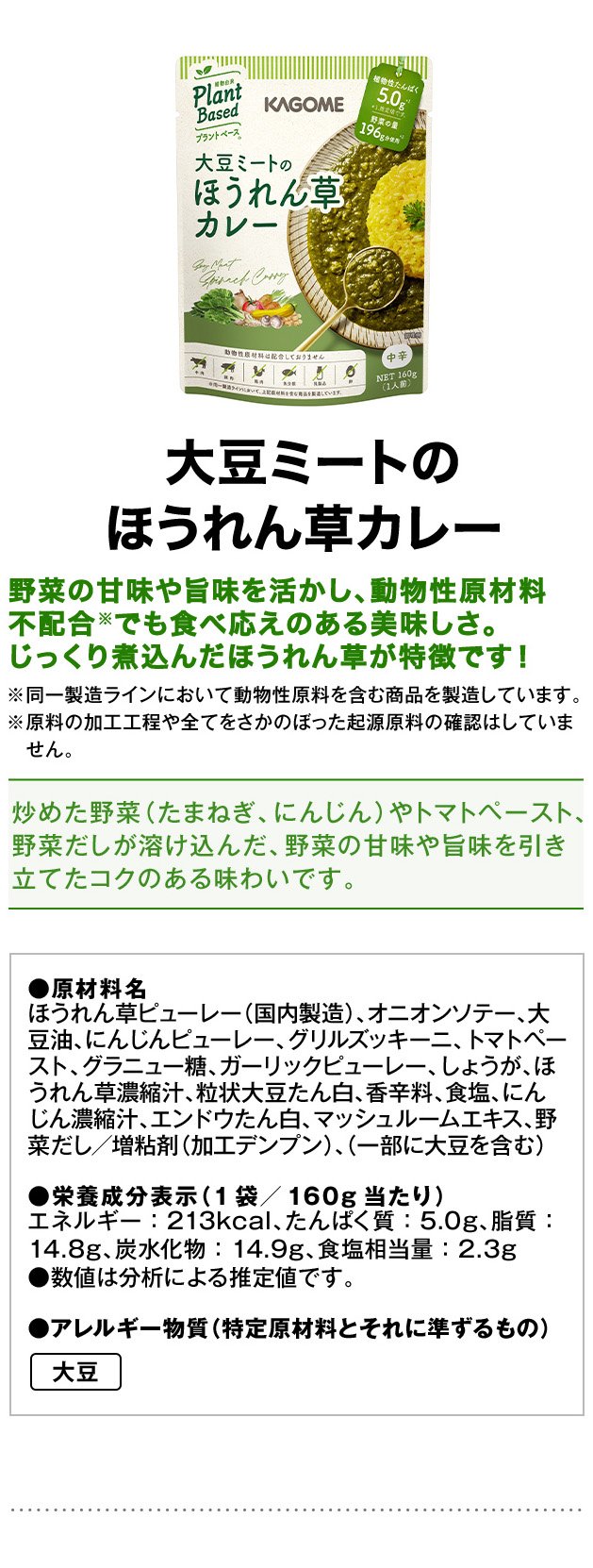 大豆ミートのほうれん草カレー野菜の甘味や旨味を活かし、動物性原材料不配合※でも食べ応えのある美味しさ。じっくり煮込んだほうれん草が特徴です！※同一製造ラインにおいて動物性原料を含む商品を製造しています。※原料の加工工程や全てをさかのぼった起源原料の確認はしていません。炒めた野菜（たまねぎ、にんじん）やトマトペースト、野菜だしが溶け込んだ、野菜の甘味や旨味を引き立てたコクのある味わいです。●原材料名ほうれん草ピューレー（国内製造）、オニオンソテー、大豆油、にんじんピューレー、グリルズッキーニ、トマトペースト、グラニュー糖、ガーリックピューレー、しょうが、ほうれん草濃縮汁、粒状大豆たん白、香辛料、食塩、にんじん濃縮汁、エンドウたん白、マッシュルームエキス、野菜だし／増粘剤（加工デンプン）、（一部に大豆を含む）●栄養成分表示（1袋／160g当たり）エネルギー：213kcal、たんぱく質：5.0g、脂質：14.8g、炭水化物：14.9g、食塩相当量：2.3g●数値は分析による推定値です。●アレルギー物質（特定原材料とそれに準ずるもの）大豆