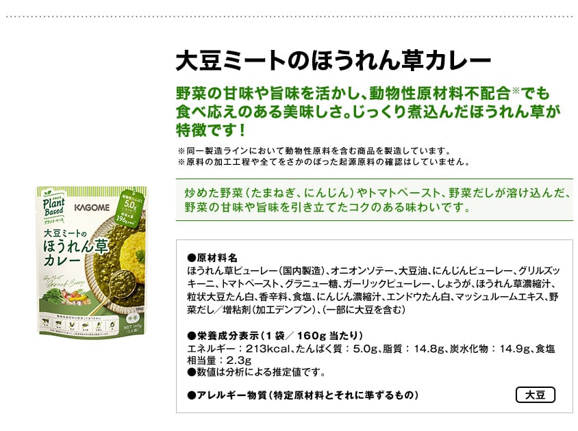 大豆ミートのほうれん草カレー野菜の甘味や旨味を活かし、動物性原材料不配合※でも食べ応えのある美味しさ。じっくり煮込んだほうれん草が特徴です！※同一製造ラインにおいて動物性原料を含む商品を製造しています。※原料の加工工程や全てをさかのぼった起源原料の確認はしていません。炒めた野菜（たまねぎ、にんじん）やトマトペースト、野菜だしが溶け込んだ、野菜の甘味や旨味を引き立てたコクのある味わいです。●原材料名ほうれん草ピューレー（国内製造）、オニオンソテー、大豆油、にんじんピューレー、グリルズッキーニ、トマトペースト、グラニュー糖、ガーリックピューレー、しょうが、ほうれん草濃縮汁、粒状大豆たん白、香辛料、食塩、にんじん濃縮汁、エンドウたん白、マッシュルームエキス、野菜だし／増粘剤（加工デンプン）、（一部に大豆を含む）●栄養成分表示（1袋／160g当たり）エネルギー：213kcal、たんぱく質：5.0g、脂質：14.8g、炭水化物：14.9g、食塩相当量：2.3g●数値は分析による推定値です。●アレルギー物質（特定原材料とそれに準ずるもの）大豆
