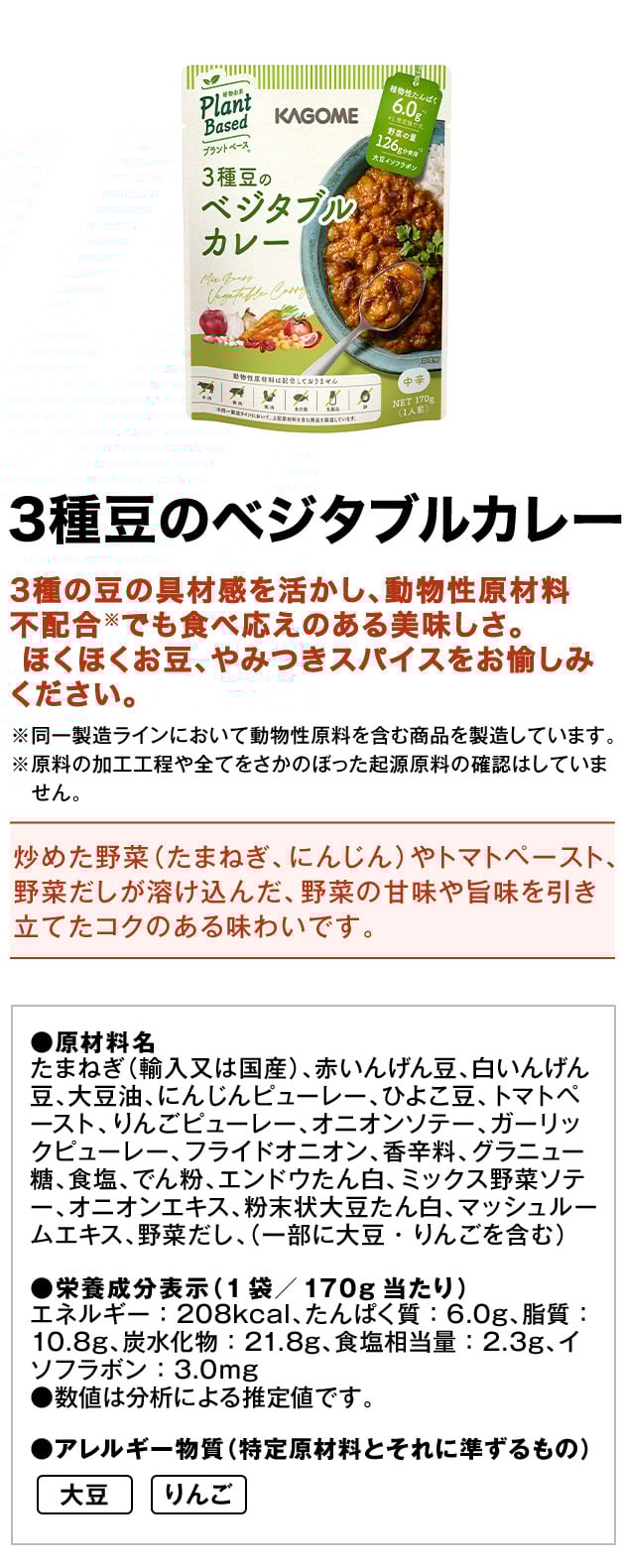 3種豆のベジタブルカレー3種の豆の具材感を活かし、動物性原材料不配合※でも食べ応えのある美味しさ。ほくほくお豆、やみつきスパイスをお愉しみください。※同一製造ラインにおいて動物性原料を含む商品を製造しています。※原料の加工工程や全てをさかのぼった起源原料の確認はしていません。炒めた野菜（たまねぎ、にんじん）やトマトペースト、野菜だしが溶け込んだ、野菜の甘味や旨味を引き立てたコクのある味わいです。●原材料名たまねぎ（輸入又は国産）、赤いんげん豆、白いんげん豆、大豆油、にんじんピューレー、ひよこ豆、トマトペースト、りんごピューレー、オニオンソテー、ガーリックピューレー、フライドオニオン、香辛料、グラニュー糖、食塩、でん粉、エンドウたん白、ミックス野菜ソテー、オニオンエキス、粉末状大豆たん白、マッシュルームエキス、野菜だし、（一部に大豆・りんごを含む）●栄養成分表示（1袋／170g当たり）エネルギー：208kcal、たんぱく質：6.0g、脂質：10.8g、炭水化物：21.8g、食塩相当量：2.3g、イソフラボン：3.0mg●数値は分析による推定値です。●アレルギー物質（特定原材料とそれに準ずるもの）大豆りんご