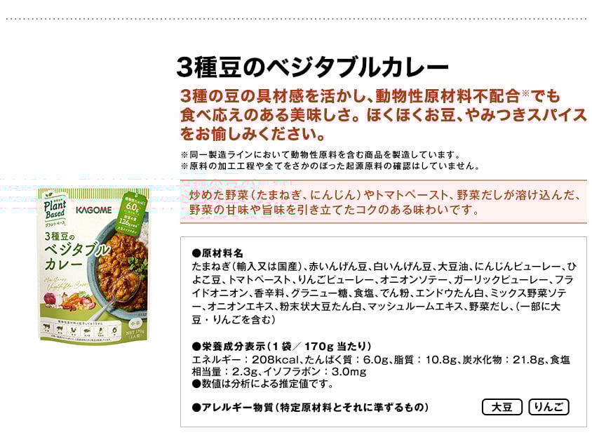 3種豆のベジタブルカレー3種の豆の具材感を活かし、動物性原材料不配合※でも食べ応えのある美味しさ。ほくほくお豆、やみつきスパイスをお愉しみください。※同一製造ラインにおいて動物性原料を含む商品を製造しています。※原料の加工工程や全てをさかのぼった起源原料の確認はしていません。炒めた野菜（たまねぎ、にんじん）やトマトペースト、野菜だしが溶け込んだ、野菜の甘味や旨味を引き立てたコクのある味わいです。●原材料名たまねぎ（輸入又は国産）、赤いんげん豆、白いんげん豆、大豆油、にんじんピューレー、ひよこ豆、トマトペースト、りんごピューレー、オニオンソテー、ガーリックピューレー、フライドオニオン、香辛料、グラニュー糖、食塩、でん粉、エンドウたん白、ミックス野菜ソテー、オニオンエキス、粉末状大豆たん白、マッシュルームエキス、野菜だし、（一部に大豆・りんごを含む）●栄養成分表示（1袋／170g当たり）エネルギー：208kcal、たんぱく質：6.0g、脂質：10.8g、炭水化物：21.8g、食塩相当量：2.3g、イソフラボン：3.0mg●数値は分析による推定値です。●アレルギー物質（特定原材料とそれに準ずるもの）大豆りんご