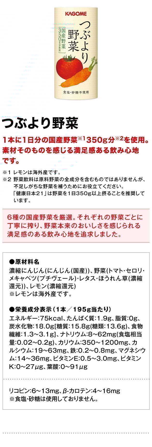 つぶより野菜1本に1日分の国産野菜※1350g分※2を使用。素材そのものを感じる満足感ある飲み心地です。※1レモンは海外産です。※2野菜飲料は原料野菜の全成分を含むものではありませんが、不足しがちな野菜を補うためにお役立てください。「健康日本21」は野菜を1日350g以上摂ることを推奨しています。6種の国産野菜を厳選。それぞれの野菜ごとに丁寧に搾り、野菜本来のおいしさを感じられる満足感のある飲み心地を追求しました。●原材料名濃縮にんじん(にんじん(国産))、野菜(トマト・セロリ・メキャベツ(プチヴェール)・レタス・ほうれん草(濃縮還元))、レモン(濃縮還元)※レモンは海外産です。●栄養成分表示（1本／195g当たり）エネルギー：75kcal、たんぱく質：1.9g、脂質：0g、炭水化物：18.0g[糖質：15.8g(糖類：13.6g)、食物繊維：1.3～3.1g]、ナトリウム：8～62mg(食塩相当量：0.02～0.2g)、カリウム：350～1200mg、カルシウム：19～63mg、鉄：0.2～0.8mg、マグネシウム：14～36mg、ビタミンE：0.5～3.0mg、ビタミンK：0～27μg、葉酸：0～91μgリコピン：6～13mg、β-カロテン：4～16mg※食塩・砂糖は使用しておりません。