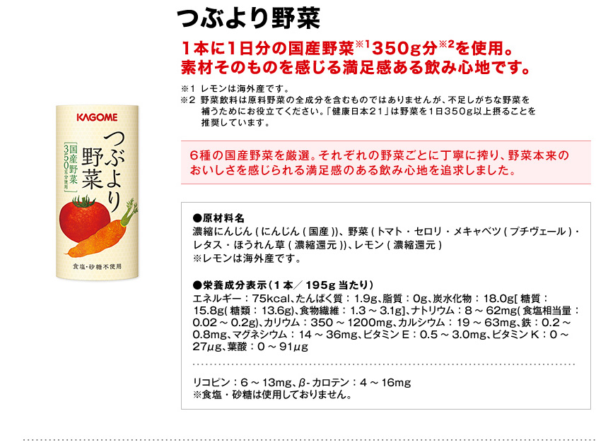 つぶより野菜1本に1日分の国産野菜※1350g分※2を使用。素材そのものを感じる満足感ある飲み心地です。※1レモンは海外産です。※2野菜飲料は原料野菜の全成分を含むものではありませんが、不足しがちな野菜を補うためにお役立てください。「健康日本21」は野菜を1日350g以上摂ることを推奨しています。6種の国産野菜を厳選。それぞれの野菜ごとに丁寧に搾り、野菜本来のおいしさを感じられる満足感のある飲み心地を追求しました。●原材料名濃縮にんじん(にんじん(国産))、野菜(トマト・セロリ・メキャベツ(プチヴェール)・レタス・ほうれん草(濃縮還元))、レモン(濃縮還元)※レモンは海外産です。●栄養成分表示（1本／195g当たり）エネルギー：75kcal、たんぱく質：1.9g、脂質：0g、炭水化物：18.0g[糖質：15.8g(糖類：13.6g)、食物繊維：1.3～3.1g]、ナトリウム：8～62mg(食塩相当量：0.02～0.2g)、カリウム：350～1200mg、カルシウム：19～63mg、鉄：0.2～0.8mg、マグネシウム：14～36mg、ビタミンE：0.5～3.0mg、ビタミンK：0～27μg、葉酸：0～91μgリコピン：6～13mg、β-カロテン：4～16mg※食塩・砂糖は使用しておりません。