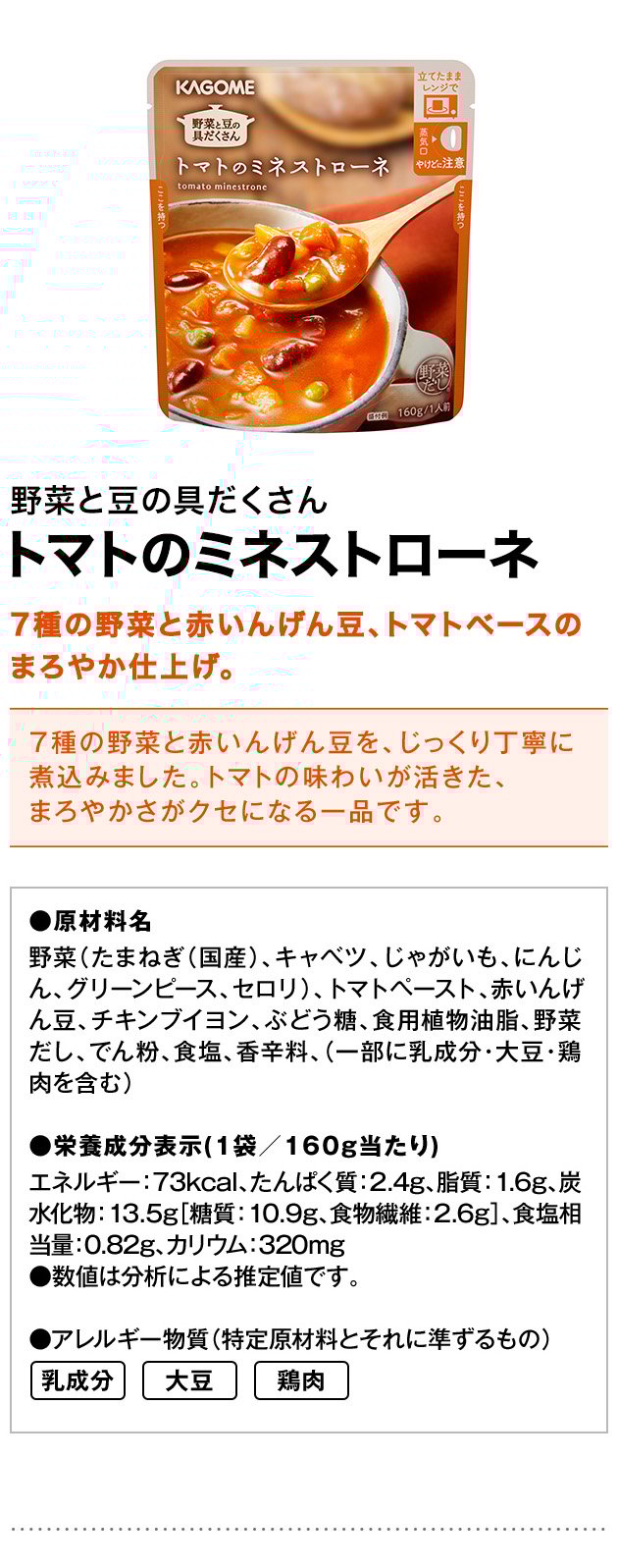 野菜と豆の具だくさんトマトのミネストローネ7種の野菜と赤いんげん豆、トマトベースのまろやか仕上げ。7種の野菜と赤いんげん豆を、じっくり丁寧に煮込みました。トマトの味わいが活きた、まろやかさがクセになる一品です。●原材料名野菜（たまねぎ（国産）、キャベツ、じゃがいも、にんじん、グリーンピース、セロリ）、トマトペースト、赤いんげん豆、チキンブイヨン、ぶどう糖、食用植物油脂、野菜だし、でん粉、食塩、香辛料、（一部に乳成分・大豆・鶏肉を含む）●栄養成分表示（1袋／160g当たり）エネルギー：73kcal、たんぱく質：2.4g、脂質：1.6g、炭水化物：13.5g［糖質：10.9g、食物繊維：2.6g］、食塩相当量：0.82g、カリウム：320mg●数値は分析による推定値です。●アレルギー物質（特定原材料とそれに準ずるもの）乳成分大豆鶏肉