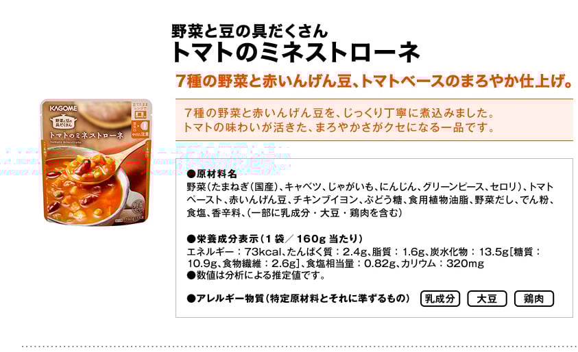 野菜と豆の具だくさんトマトのミネストローネ7種の野菜と赤いんげん豆、トマトベースのまろやか仕上げ。7種の野菜と赤いんげん豆を、じっくり丁寧に煮込みました。トマトの味わいが活きた、まろやかさがクセになる一品です。●原材料名野菜（たまねぎ（国産）、キャベツ、じゃがいも、にんじん、グリーンピース、セロリ）、トマトペースト、赤いんげん豆、チキンブイヨン、ぶどう糖、食用植物油脂、野菜だし、でん粉、食塩、香辛料、（一部に乳成分・大豆・鶏肉を含む）●栄養成分表示（1袋／160g当たり）エネルギー：73kcal、たんぱく質：2.4g、脂質：1.6g、炭水化物：13.5g［糖質：10.9g、食物繊維：2.6g］、食塩相当量：0.82g、カリウム：320mg●数値は分析による推定値です。●アレルギー物質（特定原材料とそれに準ずるもの）乳成分大豆鶏肉