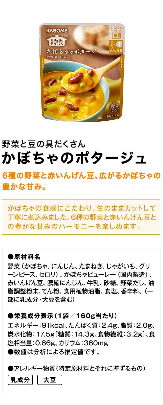野菜と豆の具だくさんかぼちゃのポタージュ6種の野菜と赤いんげん豆、広がるかぼちゃの豊かな甘み。かぼちゃの食感にこだわり、生のままカットして丁寧に煮込みました。6種の野菜と赤いんげん豆との豊かな甘みのハーモニーを楽しめます。●原材料名野菜（かぼちゃ、にんじん、たまねぎ、じゃがいも、グリーンピース、セロリ）、かぼちゃピューレー（国内製造）、赤いんげん豆、濃縮にんじん、牛乳、砂糖、野菜だし、油脂調整粉末、でん粉、食用植物油脂、食塩、香辛料、（一部に乳成分・大豆を含む）●栄養成分表示（1袋／160g当たり）エネルギー：91kcal、たんぱく質：2.4g、脂質：2.0g、炭水化物：17.5g［糖質：14.３g、食物繊維：3.2g］、食塩相当量：0.66g、カリウム：360mg●数値は分析による推定値です。●アレルギー物質（特定原材料とそれに準ずるもの）乳成分大豆