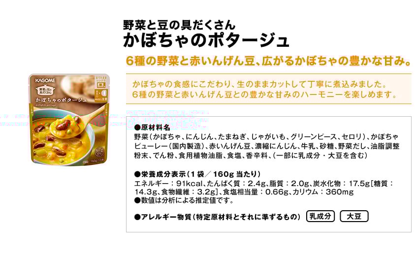 野菜と豆の具だくさんかぼちゃのポタージュ6種の野菜と赤いんげん豆、広がるかぼちゃの豊かな甘み。かぼちゃの食感にこだわり、生のままカットして丁寧に煮込みました。6種の野菜と赤いんげん豆との豊かな甘みのハーモニーを楽しめます。●原材料名野菜（かぼちゃ、にんじん、たまねぎ、じゃがいも、グリーンピース、セロリ）、かぼちゃピューレー（国内製造）、赤いんげん豆、濃縮にんじん、牛乳、砂糖、野菜だし、油脂調整粉末、でん粉、食用植物油脂、食塩、香辛料、（一部に乳成分・大豆を含む）●栄養成分表示（1袋／160g当たり）エネルギー：91kcal、たんぱく質：2.4g、脂質：2.0g、炭水化物：17.5g［糖質：14.３g、食物繊維：3.2g］、食塩相当量：0.66g、カリウム：360mg●数値は分析による推定値です。●アレルギー物質（特定原材料とそれに準ずるもの）乳成分大豆
