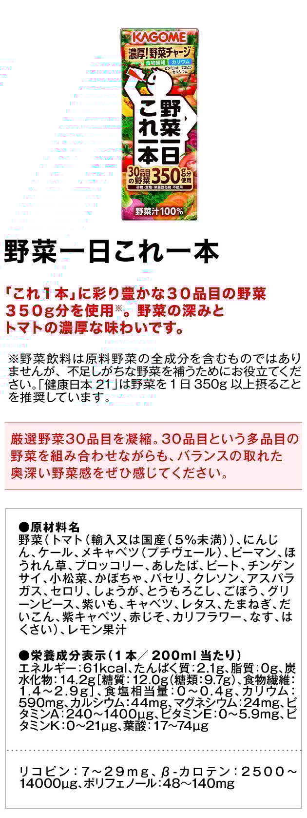 野菜一日これ一本「これ１本」に彩り豊かな３０品目の野菜３５０g分を使用※。野菜の深みとトマトの濃厚な味わいです。※野菜飲料は原料野菜の全成分を含むものではありませんが、不足しがちな野菜を補うためにお役立てください。「健康日本21」は野菜を1日350g以上摂ることを推奨しています。厳選野菜30品目を凝縮。30品目という多品目の野菜を組み合わせながらも、バランスの取れた奥深い野菜感をぜひ感じてください。●原材料名野菜（トマト（輸入又は国産（５％未満））、にんじん、ケール、メキャベツ（プチヴェール）、ピーマン、ほうれん草、ブロッコリー、あしたば、ビート、チンゲンサイ、小松菜、かぼちゃ、パセリ、クレソン、アスパラガス、セロリ、しょうが、とうもろこし、ごぼう、グリーンピース、紫いも、キャベツ、レタス、たまねぎ、だいこん、紫キャベツ、赤じそ、カリフラワー、なす、はくさい）、レモン果汁●栄養成分表示（1本／200g当たり）エネルギー：61kcal、たんぱく質：2.1g、脂質：0g、炭水化物：14.2g、糖質：12.0g、糖類：9.7g、食物繊維：1.4〜2.9g、食塩相当量：0〜0.4g、カリウム：590mg、カルシウム：44mg、マグネシウム：24mg、ビタミンA：240〜1400µg、ビタミンE：0〜5.9mg、ビタミンK：0〜21µg、葉酸：17〜74µgリコピン：7〜29mg、β-カロテン：2500〜14000µg、ポリフェノール：48〜140mg