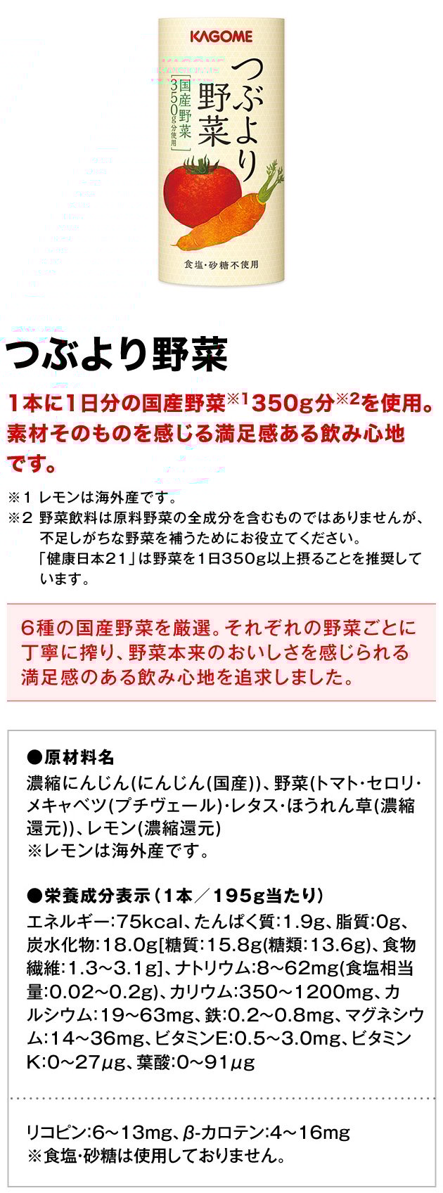 つぶより野菜1本に1日分の国産野菜※1350g分※2を使用。素材そのものを感じる満足感ある飲み心地です。※1レモンは海外産です。※2野菜飲料は原料野菜の全成分を含むものではありませんが、不足しがちな野菜を補うためにお役立てください。「健康日本21」は野菜を1日350g以上摂ることを推奨しています。6種の国産野菜を厳選。それぞれの野菜ごとに丁寧に搾り、野菜本来のおいしさを感じられる満足感のある飲み心地を追求しました。●原材料名濃縮にんじん(にんじん(国産))、野菜(トマト・セロリ・メキャベツ(プチヴェール)・レタス・ほうれん草(濃縮還元))、レモン(濃縮還元)※レモンは海外産です。●栄養成分表示（1本／195g当たり）エネルギー75kcal、たんぱく質1.9g、脂質0g、炭水化物18.0g[糖質15.8g(糖類13.6g)、食物繊維1.3～3.1g]、ナトリウム8～62mg(食塩相当量0.02～0.2g)、カリウム350～1200mg、カルシウム19～63mg、鉄0.2～0.8mg、マグネシウム14～36mg、ビタミンE0.5～3.0mg、ビタミンK0～27μg、葉酸0～91μgリコピン6～13mg、β-カロテン4～16mg※食塩・砂糖は使用しておりません。