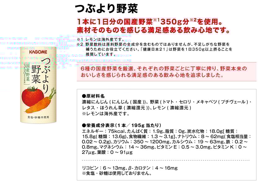 つぶより野菜1本に1日分の国産野菜※1350g分※2を使用。素材そのものを感じる満足感ある飲み心地です。※1レモンは海外産です。※2野菜飲料は原料野菜の全成分を含むものではありませんが、不足しがちな野菜を補うためにお役立てください。「健康日本21」は野菜を1日350g以上摂ることを推奨しています。6種の国産野菜を厳選。それぞれの野菜ごとに丁寧に搾り、野菜本来のおいしさを感じられる満足感のある飲み心地を追求しました。●原材料名濃縮にんじん(にんじん(国産))、野菜(トマト・セロリ・メキャベツ(プチヴェール)・レタス・ほうれん草(濃縮還元))、レモン(濃縮還元)※レモンは海外産です。●栄養成分表示（1本／195g当たり）エネルギー75kcal、たんぱく質1.9g、脂質0g、炭水化物18.0g[糖質15.8g(糖類13.6g)、食物繊維1.3～3.1g]、ナトリウム8～62mg(食塩相当量0.02～0.2g)、カリウム350～1200mg、カルシウム19～63mg、鉄0.2～0.8mg、マグネシウム14～36mg、ビタミンE0.5～3.0mg、ビタミンK0～27μg、葉酸0～91μgリコピン6～13mg、β-カロテン4～16mg※食塩・砂糖は使用しておりません。