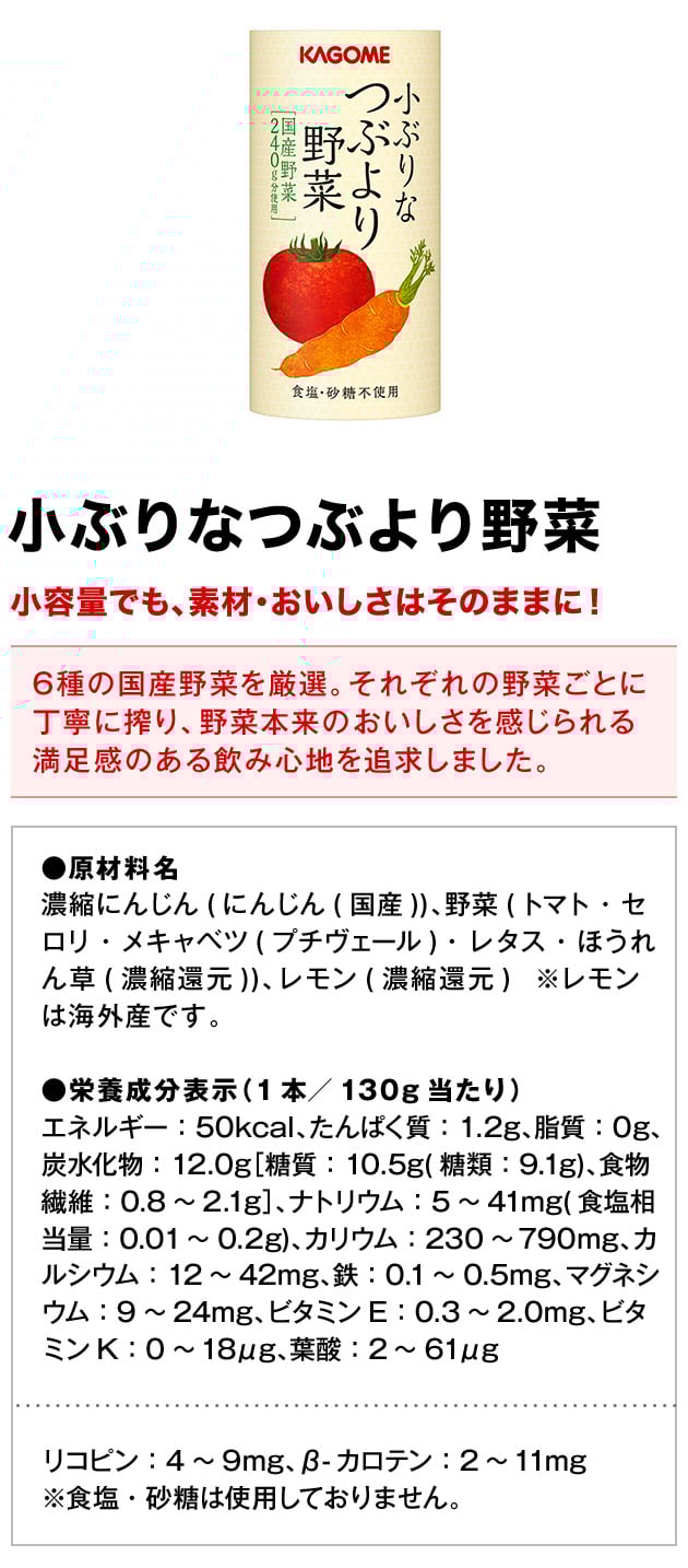小ぶりなつぶより野菜小容量でも、素材・おいしさはそのままに！6種の国産野菜を厳選。それぞれの野菜ごとに丁寧に搾り、野菜本来のおいしさを感じられる満足感のある飲み心地を追求しました。●原材料名濃縮にんじん(にんじん(国産))、野菜(トマト・セロリ・メキャベツ(プチヴェール)・レタス・ほうれん草(濃縮還元))、レモン(濃縮還元)※レモンは海外産です。●栄養成分表示（1本／130g当たり）エネルギー：50kcal、たんぱく質：1.2g、脂質：0g、炭水化物：12.0g［糖質：10.5g(糖類：9.1g)、食物繊維：0.8～2.1g］、ナトリウム：5～41mg(食塩相当量：0.01～0.2g)、カリウム：230～790mg、カルシウム：12～42mg、鉄：0.1～0.5mg、マグネシウム：9～24mg、ビタミンE：0.3～2.0mg、ビタミンK：0～18μg、葉酸：2～61μgリコピン：4～9mg、β-カロテン：2～11mg※食塩・砂糖は使用しておりません。