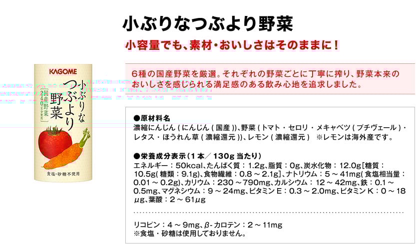 小ぶりなつぶより野菜小容量でも、素材・おいしさはそのままに！6種の国産野菜を厳選。それぞれの野菜ごとに丁寧に搾り、野菜本来のおいしさを感じられる満足感のある飲み心地を追求しました。●原材料名濃縮にんじん(にんじん(国産))、野菜(トマト・セロリ・メキャベツ(プチヴェール)・レタス・ほうれん草(濃縮還元))、レモン(濃縮還元)※レモンは海外産です。●栄養成分表示（1本／130g当たり）エネルギー：50kcal、たんぱく質：1.2g、脂質：0g、炭水化物：12.0g［糖質：10.5g(糖類：9.1g)、食物繊維：0.8～2.1g］、ナトリウム：5～41mg(食塩相当量：0.01～0.2g)、カリウム：230～790mg、カルシウム：12～42mg、鉄：0.1～0.5mg、マグネシウム：9～24mg、ビタミンE：0.3～2.0mg、ビタミンK：0～18μg、葉酸：2～61μgリコピン：4～9mg、β-カロテン：2～11mg※食塩・砂糖は使用しておりません。