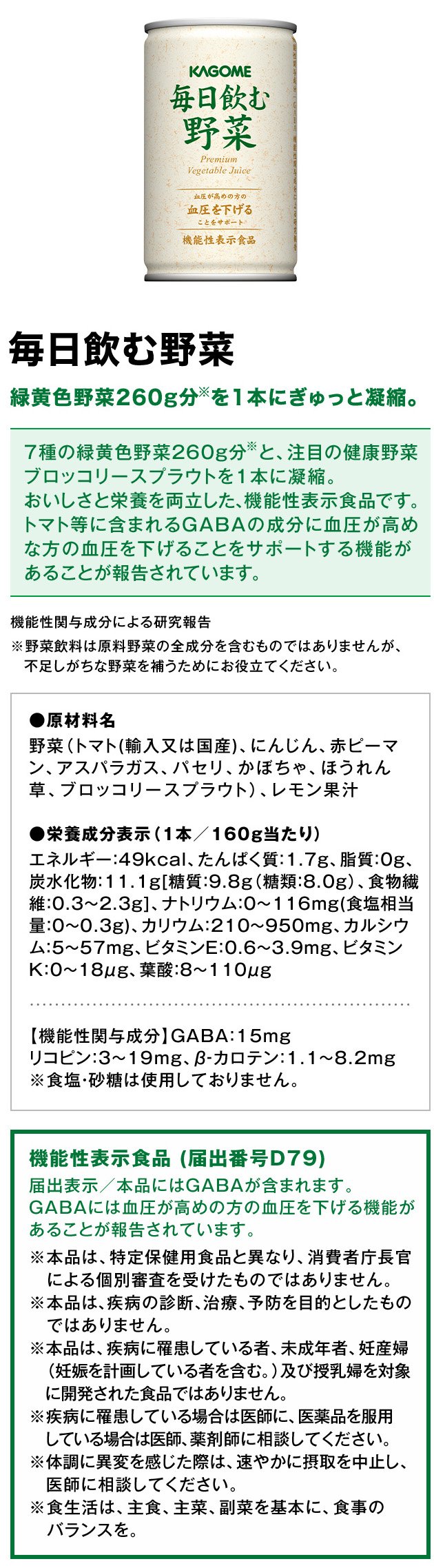 毎日飲む野菜緑黄色野菜260g分※を1本にぎゅっと凝縮。7種の緑黄色野菜260g分※と、注目の健康野菜ブロッコリースプラウトを1本に凝縮。おいしさと栄養を両立した、機能性表示食品です。トマト等に含まれるGABAの成分に血圧が高めな方の血圧を下げることをサポートする機能があることが報告されています。機能性関与成分による研究報告※野菜飲料は原料野菜の全成分を含むものではありませんが、不足しがちな野菜を補うためにお役立てください。●原材料名野菜（トマト(輸入又は国産)、にんじん、赤ピーマン、アスパラガス、パセリ、かぼちゃ、ほうれん草、ブロッコリースプラウト）、レモン果汁●栄養成分表示（1本／160g当たり）エネルギー：49kcal、たんぱく質：1.7g、脂質：0g、炭水化物：11.1g[糖質：9.8g（糖類：8.0g）、食物繊維：0.3～2.3g]、ナトリウム：0～116mg(食塩相当量：0～0.3g)、カリウム：210～950mg、カルシウム：5～57mg、ビタミンE：0.6～3.9mg、ビタミンK：0～18μg、葉酸：8～110μg【機能性関与成分】GABA：15mgリコピン：3～19mg、β‐カロテン：1.1～8.2mg※食塩・砂糖は使用しておりません。機能性表示食品(届出番号D79)届出表示／本品にはGABAが含まれます。GABAには血圧が高めの方の血圧を下げる機能があることが報告されています。※本品は、特定保健用食品と異なり、消費者庁長官による個別審査を受けたものではありません。※本品は、疾病の診断、治療、予防を目的としたものではありません。※本品は、疾病に罹患している者、未成年者、妊産婦（妊娠を計画している者を含む。）及び授乳婦を対象に開発された食品ではありません。※疾病に罹患している場合は医師に、医薬品を服用している場合は医師、薬剤師に相談してください。※体調に異変を感じた際は、速やかに摂取を中止し、医師に相談してください。※食生活は、主食、主菜、副菜を基本に、食事のバランスを。