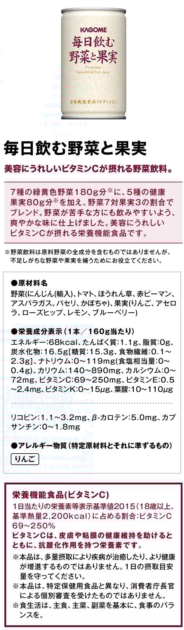 毎日飲む野菜と果実美容にうれしいビタミンCが摂れる野菜飲料。7種の緑黄色野菜180g分※に、5種の健康果実80g分※を加え、野菜7対果実3の割合でブレンド。野菜が苦手な方にも飲みやすいよう、爽やかな味に仕上げました。美容にうれしいビタミンCが摂れる栄養機能食品です。※野菜飲料は原料野菜の全成分を含むものではありませんが、不足しがちな野菜や果実を補うためにお役立てください。●原材料名野菜(にんじん(輸入)、トマト、ほうれん草、赤ピーマン、アスパラガス、パセリ、かぼちゃ)、果実(りんご、アセロラ、ローズヒップ、レモン、ブルーベリー)●栄養成分表示（1本／160g当たり）エネルギー：68kcal、たんぱく質：1.1g、脂質：0g、炭水化物：16.5g[糖質：15.3g、食物繊維：0.1～2.3g]、ナトリウム：0～119mg(食塩相当量：0～0.4g)、カリウム：140～890mg、カルシウム：0～72mg、ビタミンC：69～250mg、ビタミンE：0.5～2.4mg、ビタミンK：0～15μg、葉酸：10～110μgリコピン：1.1～3.2mg、β-カロテン：5.0mg、カプサンチン：0～1.8mg●アレルギー物質（特定原材料とそれに準ずるもの）栄養機能食品(ビタミンC)1日当たりの栄養素等表示基準値2015（18歳以上、基準熱量2,200kcal）に占める割合：ビタミンC69～250％ビタミンCは、皮膚や粘膜の健康維持を助けるとともに、抗酸化作用を持つ栄養素です。※本品は、多量摂取により疾病が治癒したり、より健康が増進するものではありません。1日の摂取目安量を守ってください。※本品は、特定保健用食品と異なり、消費者庁長官による個別審査を受けたものではありません。※食生活は、主食、主菜、副菜を基本に、食事のバランスを。