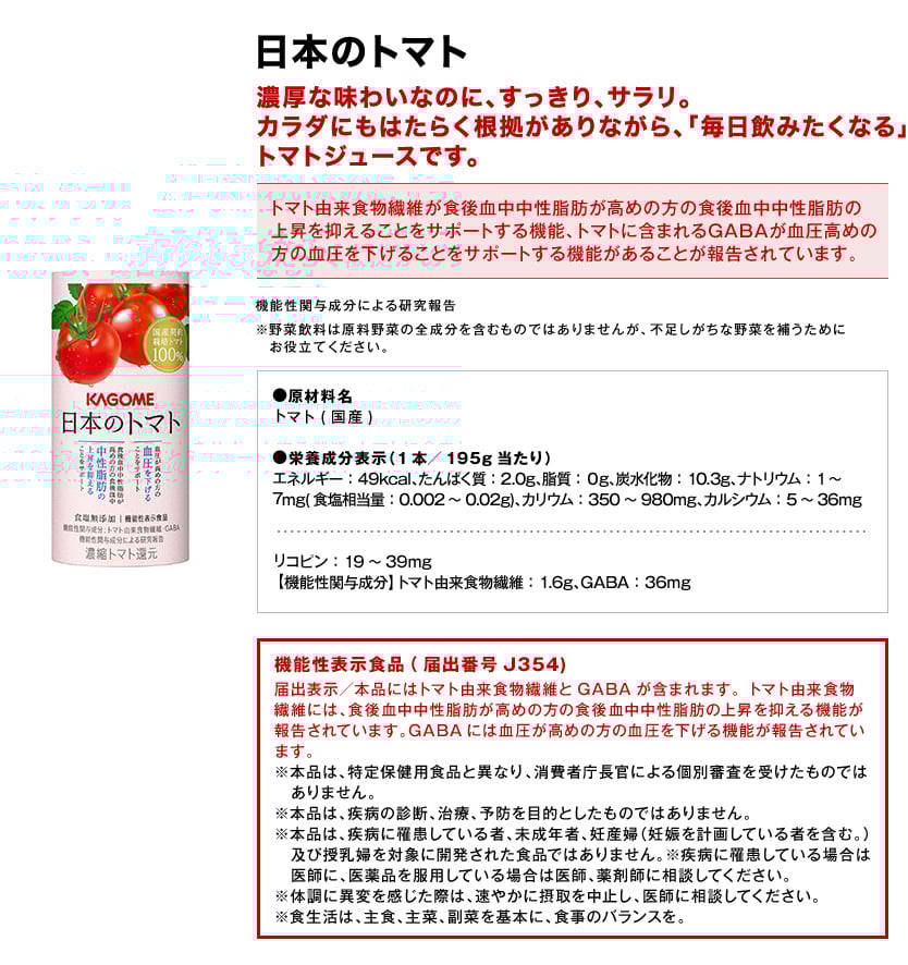 日本のトマト濃厚な味わいなのに、すっきり、サラリ。カラダにもはたらく根拠がありながら、「毎日飲みたくなる」トマトジュースです。トマト由来食物繊維が食後血中中性脂肪が高めの方の食後血中中性脂肪の上昇を抑えることをサポートする機能、トマトに含まれるGABAが血圧高めの方の血圧を下げることをサポートする機能があることが報告されています。機能性関与成分による研究報告※野菜飲料は原料野菜の全成分を含むものではありませんが、不足しがちな野菜を補うためにお役立てください。●原材料名トマト(国産)●栄養成分表示（1本／195g当たり）エネルギー：49kcal、たんぱく質：2.0g、脂質：０g、炭水化物：10.3g、ナトリウム：1～7mg(食塩相当量：0.002～0.02g)、カリウム：350～980mg、カルシウム：5～36mgリコピン：19～39mg【機能性関与成分】トマト由来食物繊維：1.6g、GABA：36mg機能性表示食品(届出番号J354)届出表示／本品にはトマト由来食物繊維とGABAが含まれます。トマト由来食物繊維には、食後血中中性脂肪が高めの方の食後血中中性脂肪の上昇を抑える機能が報告されています。GABAには血圧が高めの方の血圧を下げる機能が報告されています。※本品は、特定保健用食品と異なり、消費者庁長官による個別審査を受けたものではありません。※本品は、疾病の診断、治療、予防を目的としたものではありません。※本品は、疾病に罹患している者、未成年者、妊産婦（妊娠を計画している者を含む。）及び授乳婦を対象に開発された食品ではありません。※疾病に罹患している場合は医師に、医薬品を服用している場合は医師、薬剤師に相談してください。※体調に異変を感じた際は、速やかに摂取を中止し、医師に相談してください。※食生活は、主食、主菜、副菜を基本に、食事のバランスを。