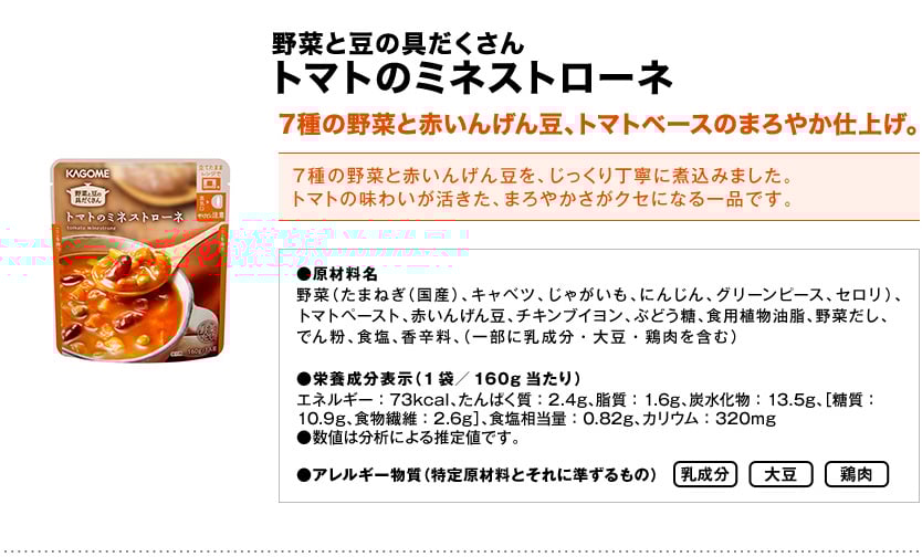野菜と豆の具だくさんトマトのミネストローネ7種の野菜と赤いんげん豆、トマトベースのまろやか仕上げ。7種の野菜と赤いんげん豆を、じっくり丁寧に煮込みました。トマトの味わいが活きた、まろやかさがクセになる一品です。●原材料名野菜（たまねぎ（国産）、キャベツ、じゃがいも、にんじん、グリーンピース、セロリ）、トマトペースト、赤いんげん豆、チキンブイヨン、ぶどう糖、食用植物油脂、野菜だし、でん粉、食塩、香辛料、（一部に乳成分・大豆・鶏肉を含む）●栄養成分表示（1袋／160g当たり）エネルギー：73kcal、たんぱく質：2.4g、脂質：1.6g、炭水化物：13.5g、［糖質：10.9g、食物繊維：2.6g］、食塩相当量：0.82g、カリウム：320mg●数値は分析による推定値です。●アレルギー物質（特定原材料とそれに準ずるもの）乳製品大豆鶏肉