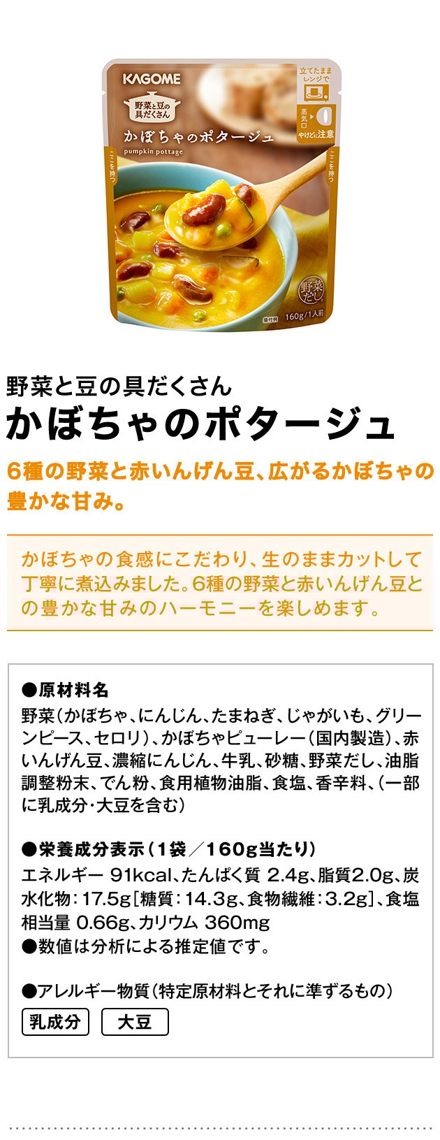野菜と豆の具だくさんかぼちゃのポタージュ6種の野菜と赤いんげん豆、広がるかぼちゃの豊かな甘み。かぼちゃの食感にこだわり、生のままカットして丁寧に煮込みました。6種の野菜と赤いんげん豆との豊かな甘みのハーモニーを楽しめます。●原材料名野菜（かぼちゃ、にんじん、たまねぎ、じゃがいも、グリーンピース、セロリ）、かぼちゃピューレー（国内製造）、赤いんげん豆、濃縮にんじん、牛乳、砂糖、野菜だし、油脂調整粉末、でん粉、食用植物油脂、食塩、香辛料、（一部に乳成分・大豆を含む）●栄養成分表示（1袋／160g当たり）エネルギー：91kcal、たんぱく質：2.4g、脂質：2.0g、炭水化物：17.5g［糖質：14.３g、食物繊維：3.2g］、食塩相当量：0.66g、カリウム：360mg●数値は分析による推定値です。●アレルギー物質（特定原材料とそれに準ずるもの）乳成分大豆