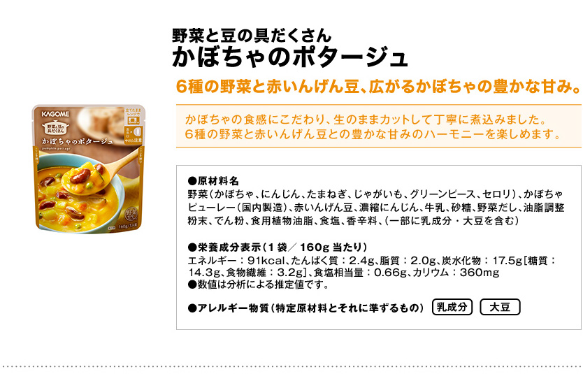 野菜と豆の具だくさんかぼちゃのポタージュ6種の野菜と赤いんげん豆、広がるかぼちゃの豊かな甘み。かぼちゃの食感にこだわり、生のままカットして丁寧に煮込みました。6種の野菜と赤いんげん豆との豊かな甘みのハーモニーを楽しめます。●原材料名野菜（かぼちゃ、にんじん、たまねぎ、じゃがいも、グリーンピース、セロリ）、かぼちゃピューレー（国内製造）、赤いんげん豆、濃縮にんじん、牛乳、砂糖、野菜だし、油脂調整粉末、でん粉、食用植物油脂、食塩、香辛料、（一部に乳成分・大豆を含む）●栄養成分表示（1袋／160g当たり）エネルギー：91kcal、たんぱく質：2.4g、脂質：2.0g、炭水化物：17.5g［糖質：14.３g、食物繊維：3.2g］、食塩相当量：0.66g、カリウム：360mg●数値は分析による推定値です。●アレルギー物質（特定原材料とそれに準ずるもの）乳成分大豆